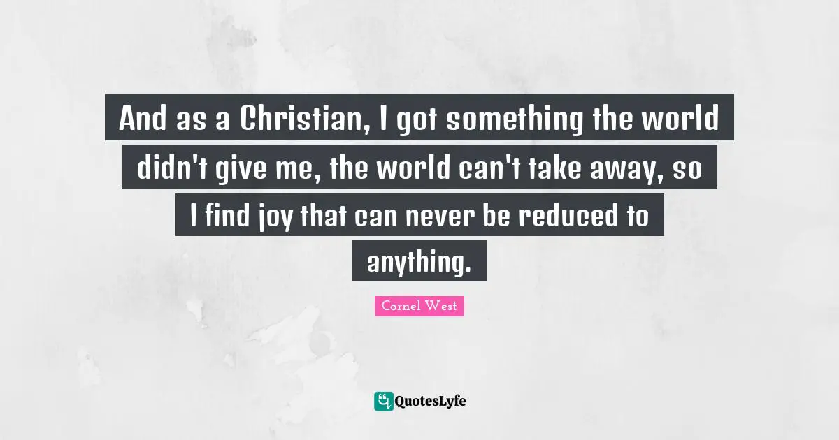 And as a Christian, I got something the world didn't give me, the world can't take away, so I find joy that can never be reduced to anything.