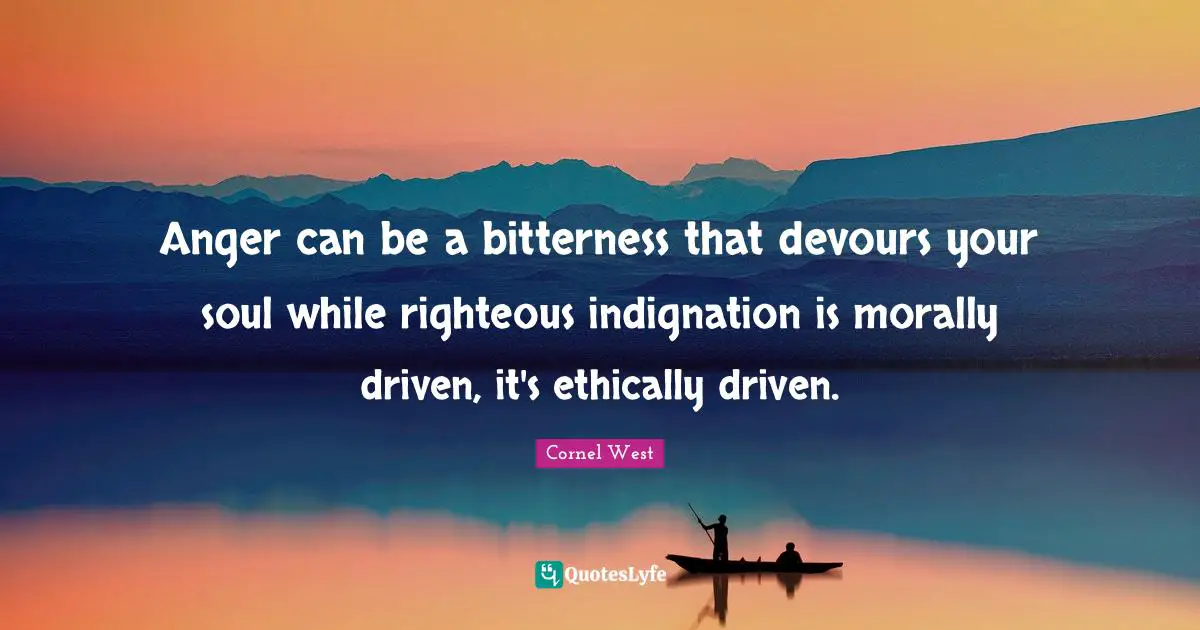 Anger can be a bitterness that devours your soul while righteous indignation is morally driven, it's ethically driven.