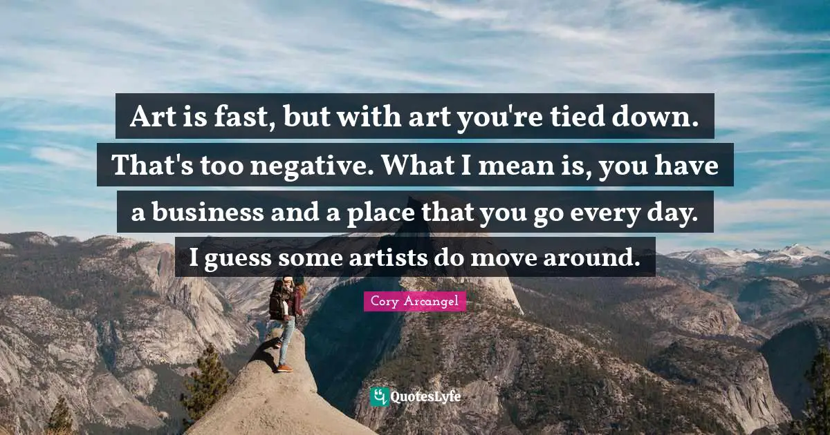 Art is fast, but with art you're tied down. That's too negative. What I mean is, you have a business and a place that you go every day. I guess some artists do move around.