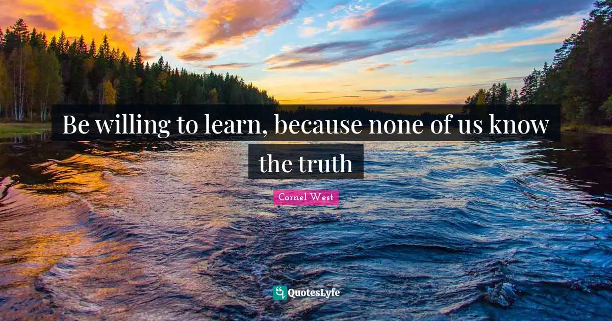 Be willing to learn, because none of us know the truth