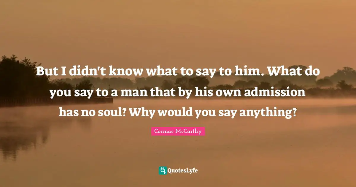 But I didn't know what to say to him. What do you say to a man that by his own admission has no soul? Why would you say anything?