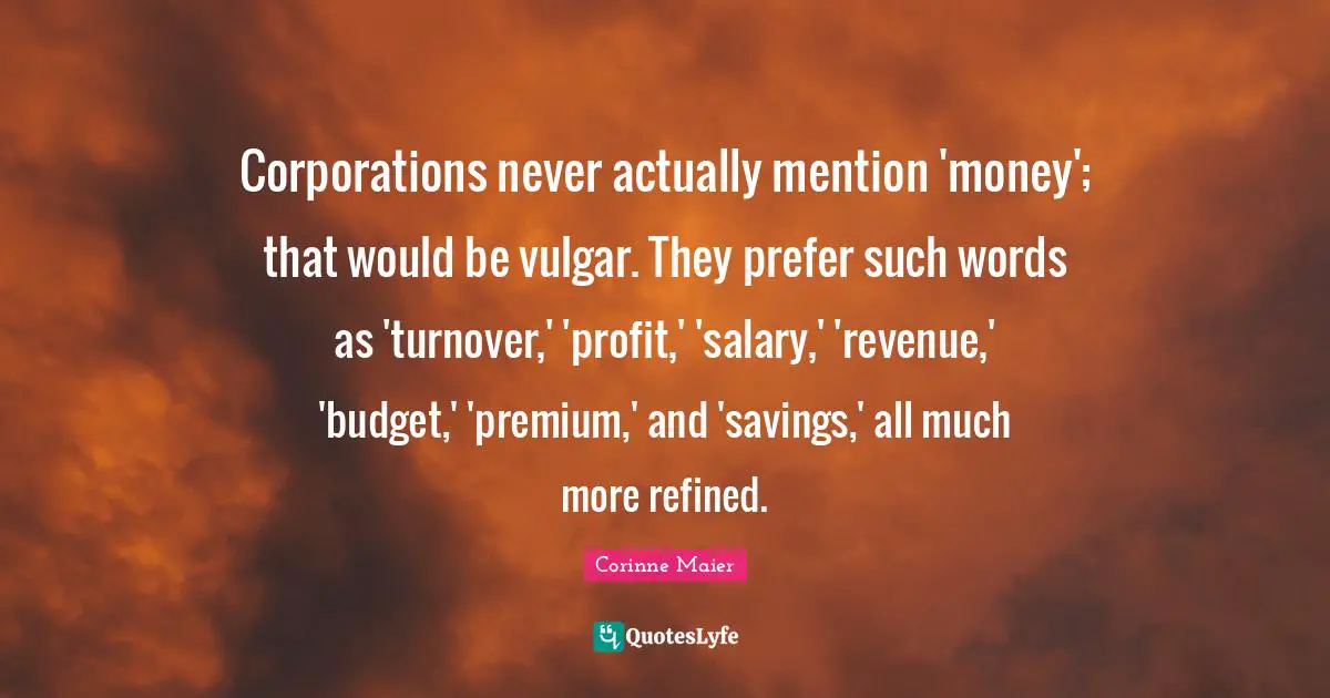 Corporations never actually mention 'money'; that would be vulgar. They prefer such words as 'turnover,' 'profit,' 'salary,' 'revenue,' 'budget,' 'premium,' and 'savings,' all much more refined.