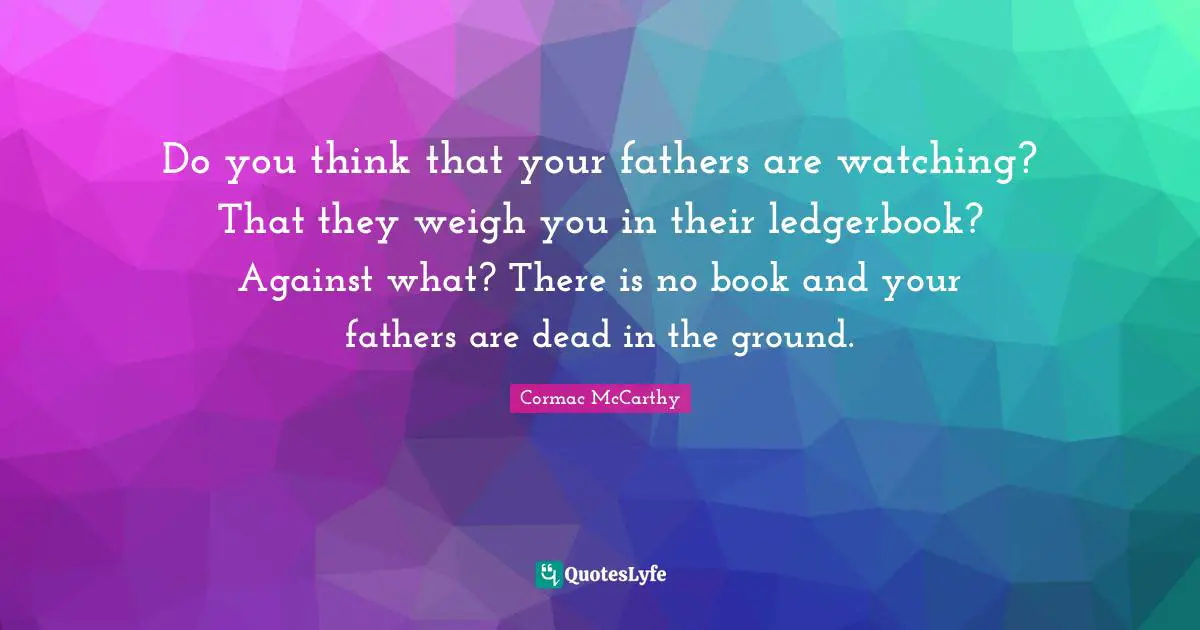 Do you think that your fathers are watching? That they weigh you in their ledgerbook? Against what? There is no book and your fathers are dead in the ground.
