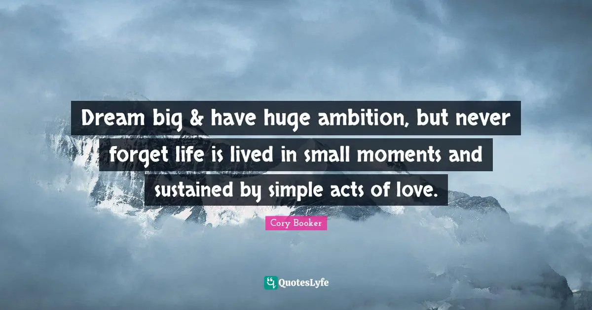 Cory Booker Quotes: "Dream big & have huge ambition, but never forget life is lived in small moments and sustained by simple acts of love."
