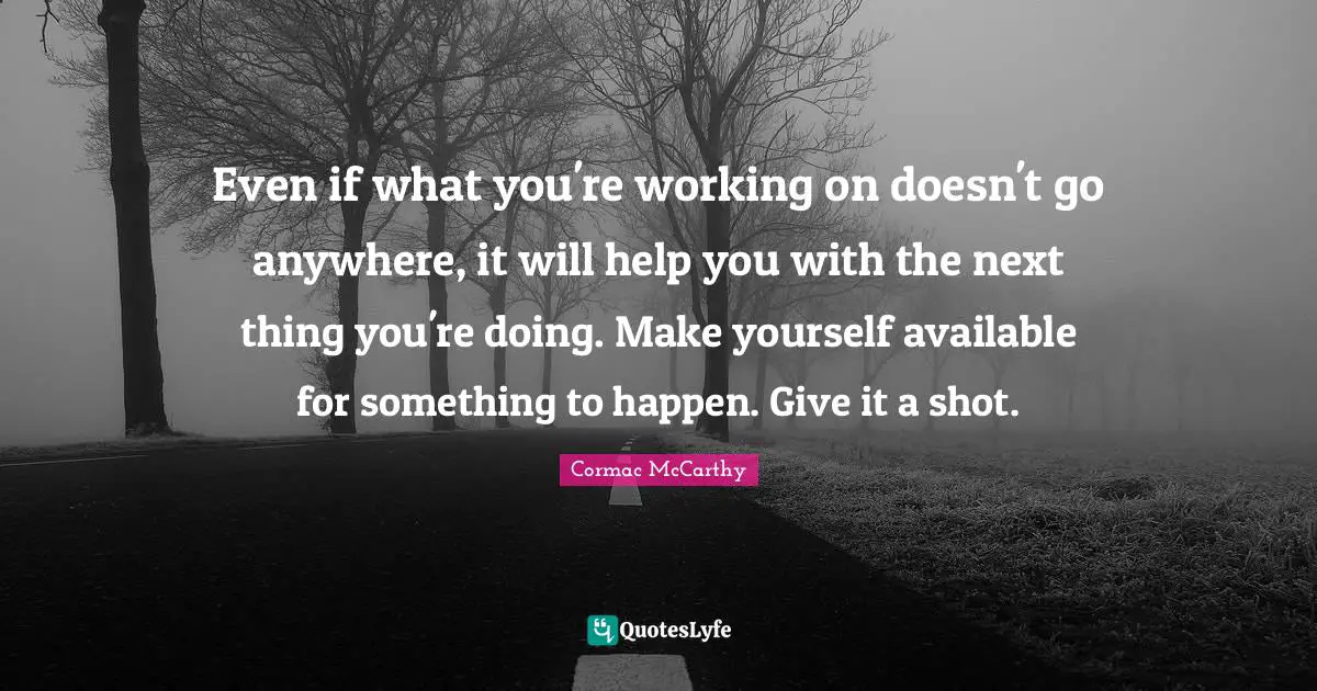 Even if what you're working on doesn't go anywhere, it will help you with the next thing you're doing. Make yourself available for something to happen. Give it a shot.