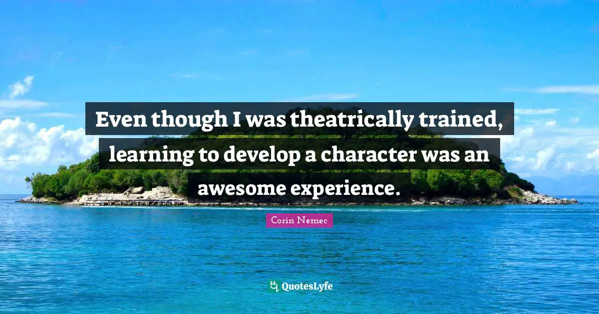Even though I was theatrically trained, learning to develop a character was an awesome experience.