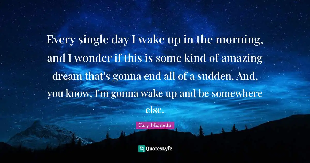 Cory Monteith Quotes: "Every single day I wake up in the morning, and I wonder if this is some kind of amazing dream that's gonna end all of a sudden. And, you know, I'm gonna wake up and be somewhere else."