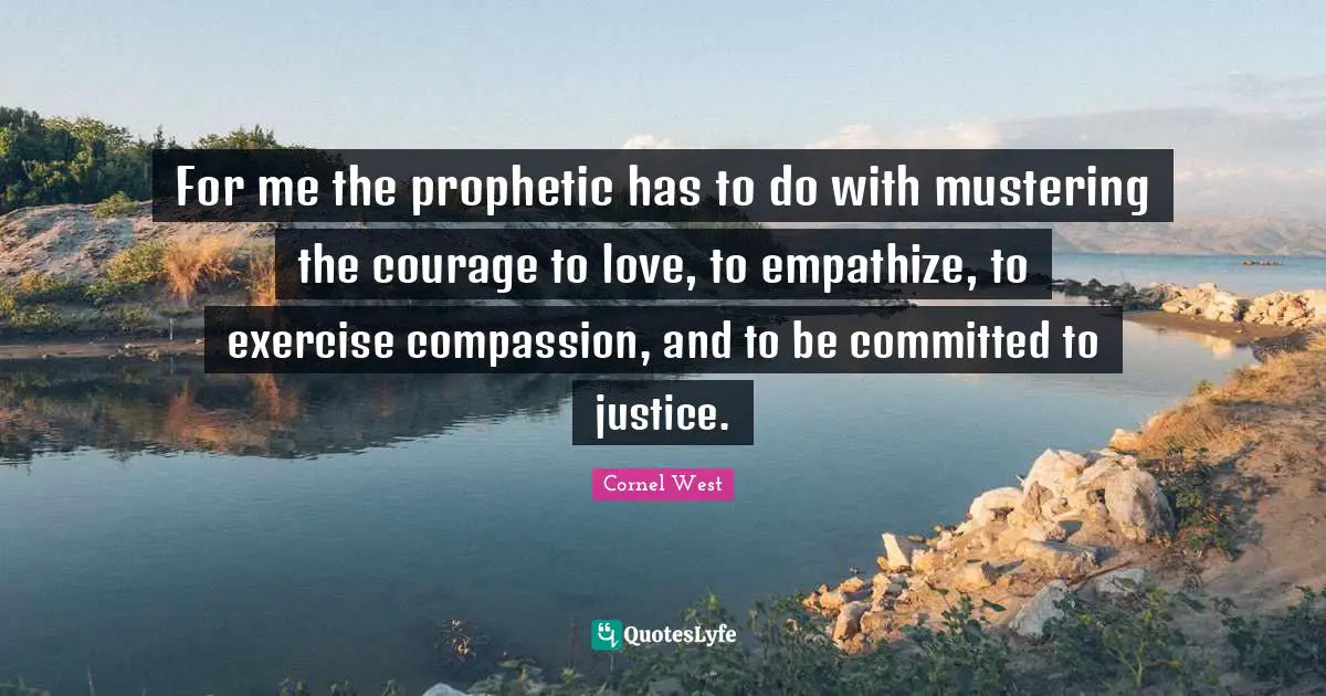 For me the prophetic has to do with mustering the courage to love, to empathize, to exercise compassion, and to be committed to justice.