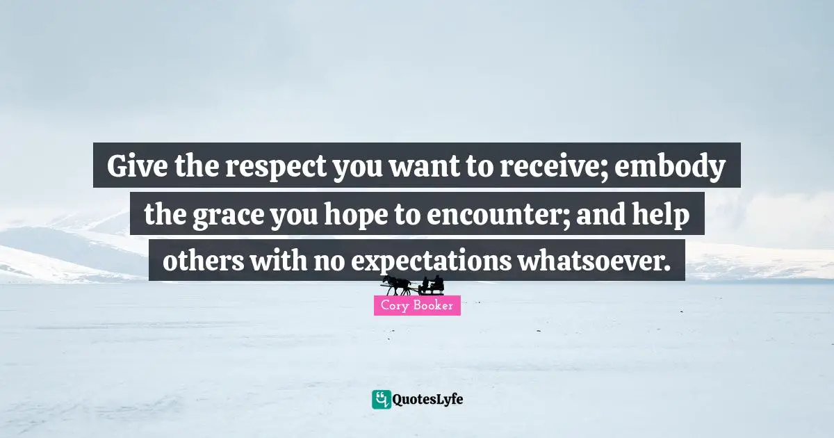 Cory Booker Quotes: "Give the respect you want to receive; embody the grace you hope to encounter; and help others with no expectations whatsoever."