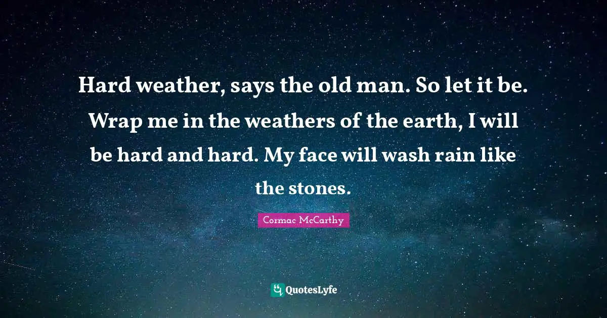 Hard weather, says the old man. So let it be. Wrap me in the weathers of the earth, I will be hard and hard. My face will wash rain like the stones.