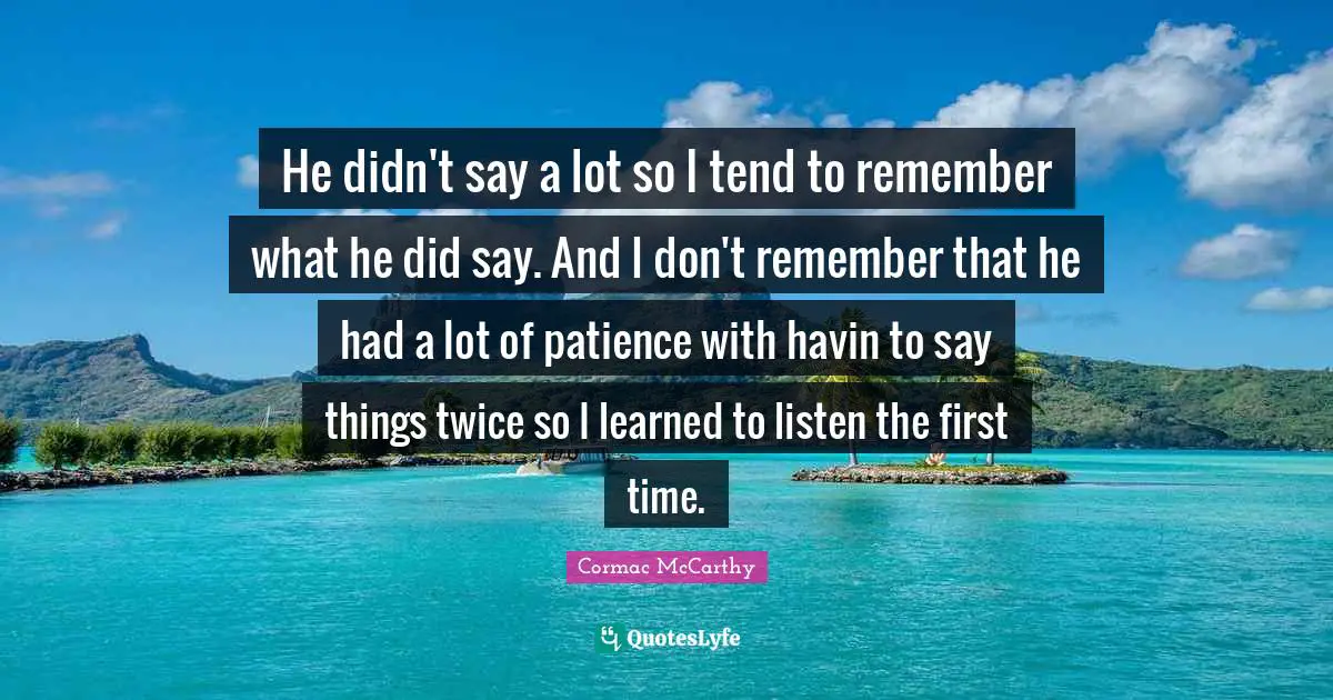 He didn't say a lot so I tend to remember what he did say. And I don't remember that he had a lot of patience with havin to say things twice so I learned to listen the first time.