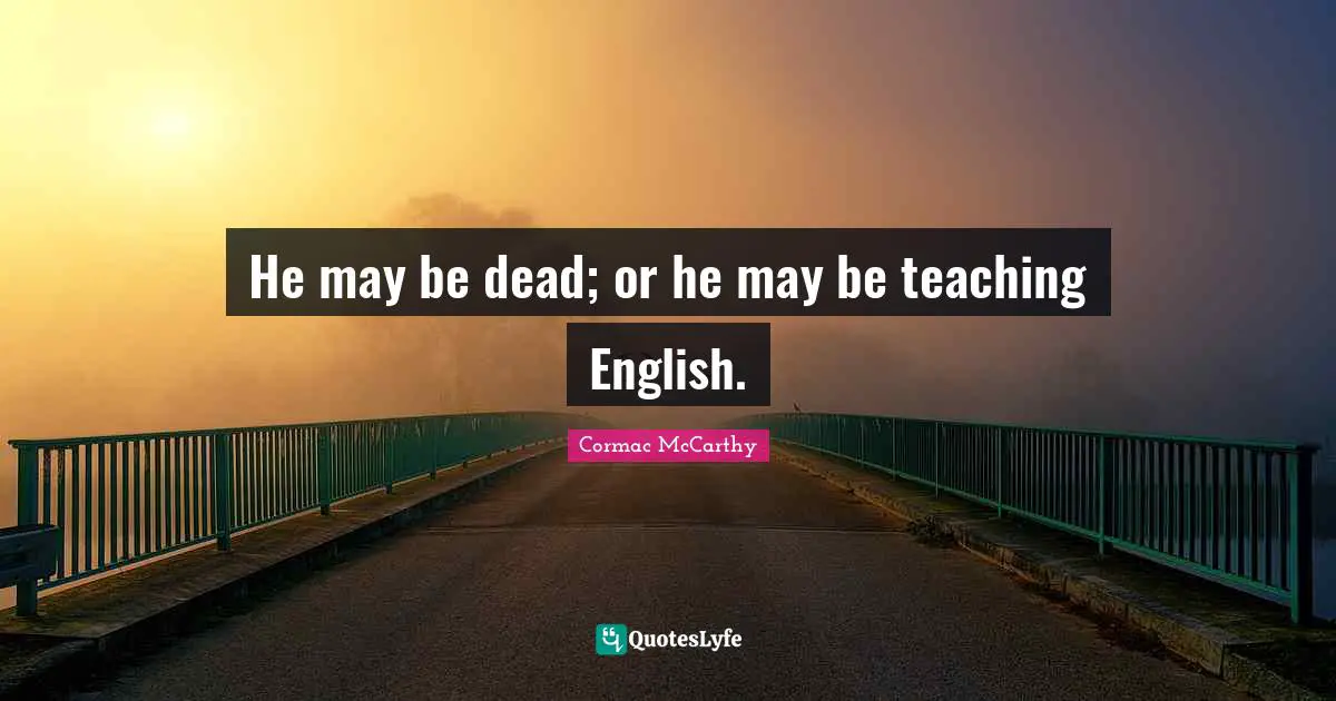 He may be dead; or he may be teaching English.