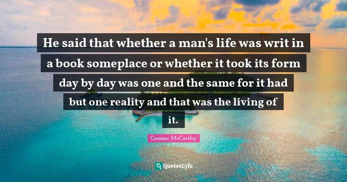He said that whether a man's life was writ in a book someplace or whether it took its form day by day was one and the same for it had but one reality and that was the living of it.