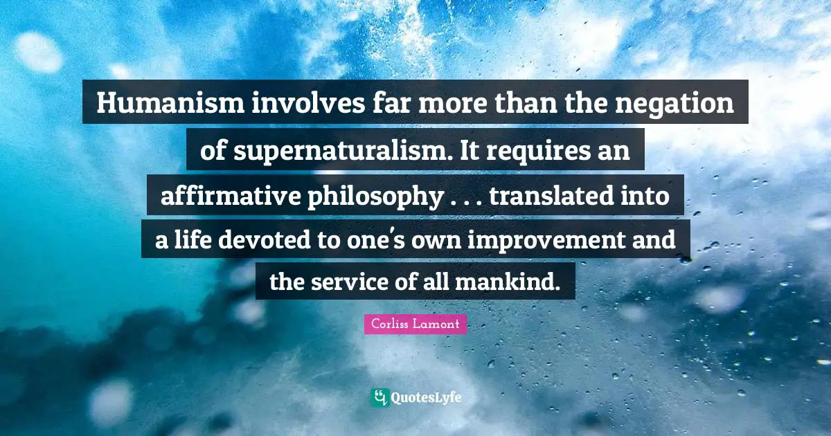 Humanism Quotes: "Humanism involves far more than the negation of supernaturalism. It requires an affirmative philosophy . . . translated into a life devoted to one's own improvement and the service of all mankind."