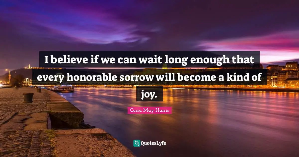 I believe if we can wait long enough that every honorable sorrow will become a kind of joy.