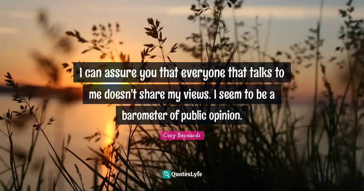 I can assure you that everyone that talks to me doesn't share my views. I seem to be a barometer of public opinion.