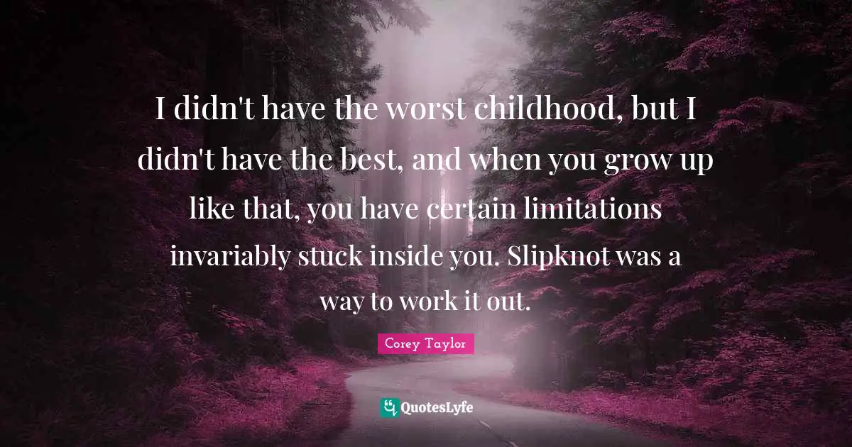 I didn't have the worst childhood, but I didn't have the best, and when you grow up like that, you have certain limitations invariably stuck inside you. Slipknot was a way to work it out.