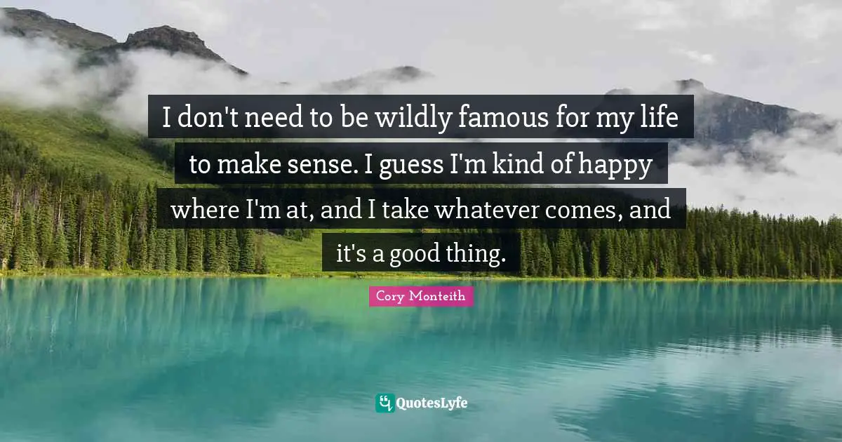 Cory Monteith Quotes: "I don't need to be wildly famous for my life to make sense. I guess I'm kind of happy where I'm at, and I take whatever comes, and it's a good thing."