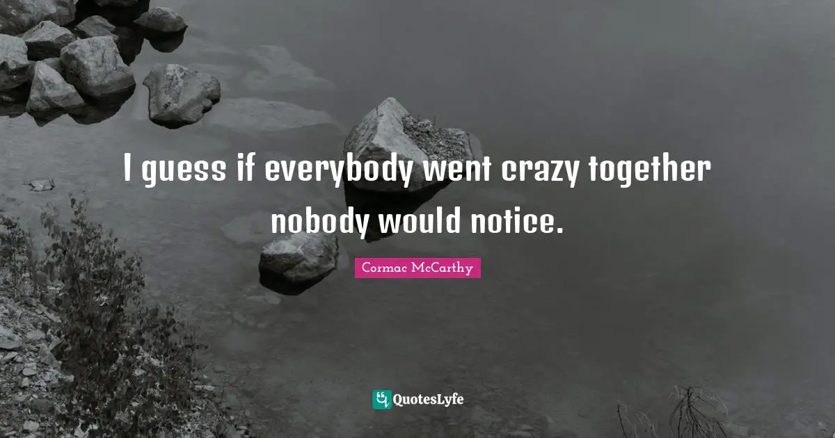 I guess if everybody went crazy together nobody would notice.