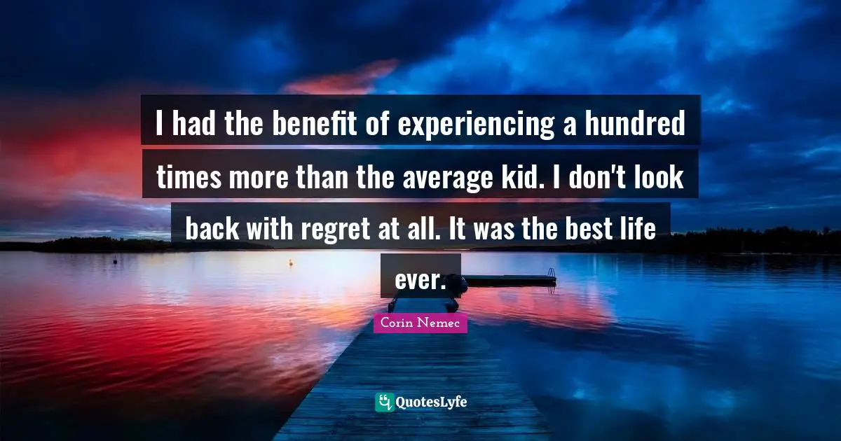 I had the benefit of experiencing a hundred times more than the average kid. I don't look back with regret at all. It was the best life ever.