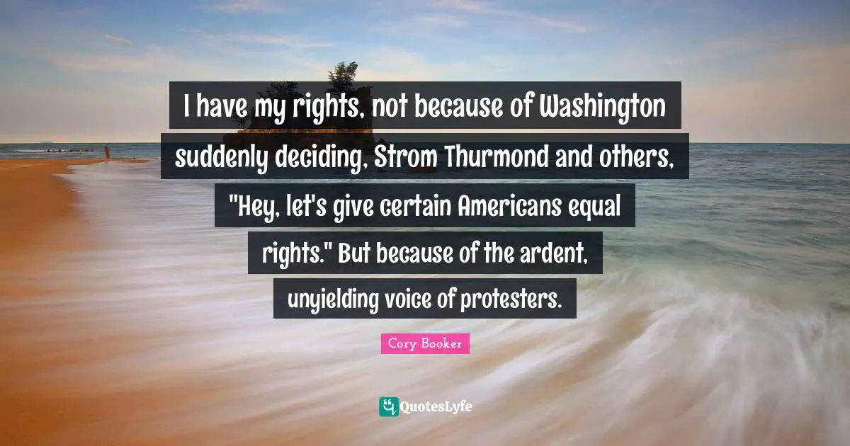 Cory Booker Quotes: "I have my rights, not because of Washington suddenly deciding, Strom Thurmond and others, "Hey, let's give certain Americans equal rights." But because of the ardent, unyielding voice of protesters."