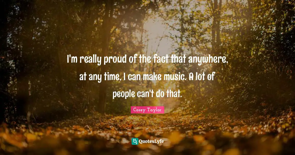 I'm really proud of the fact that anywhere, at any time, I can make music. A lot of people can't do that.