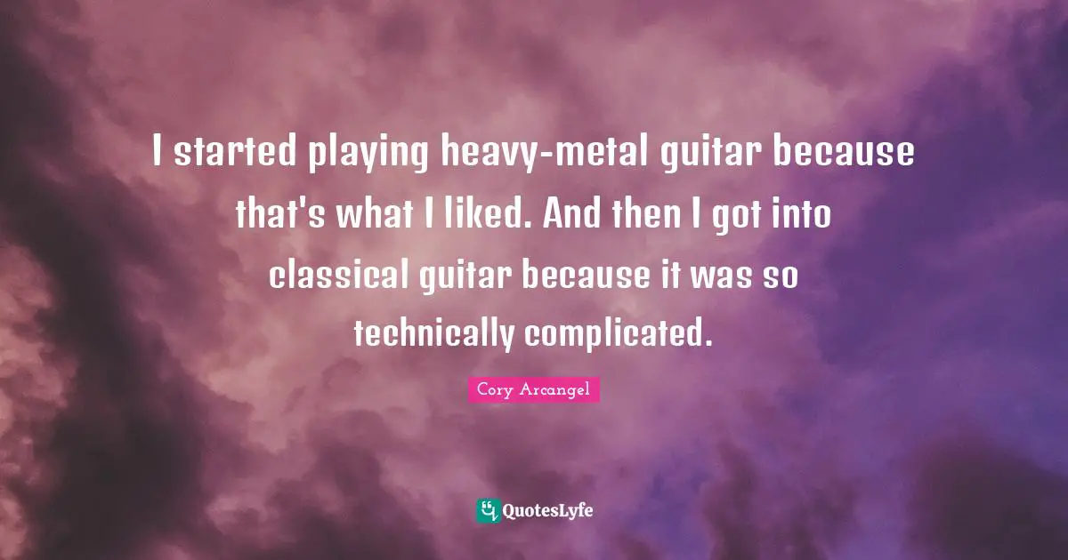I started playing heavy-metal guitar because that's what I liked. And then I got into classical guitar because it was so technically complicated.