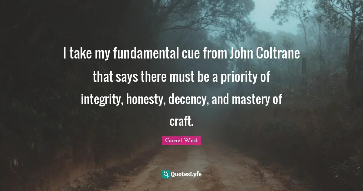I take my fundamental cue from John Coltrane that says there must be a priority of integrity, honesty, decency, and mastery of craft.