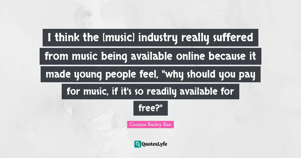 I think the [music] industry really suffered from music being available online because it made young people feel, "why should you pay for music, if it's so readily available for free?"