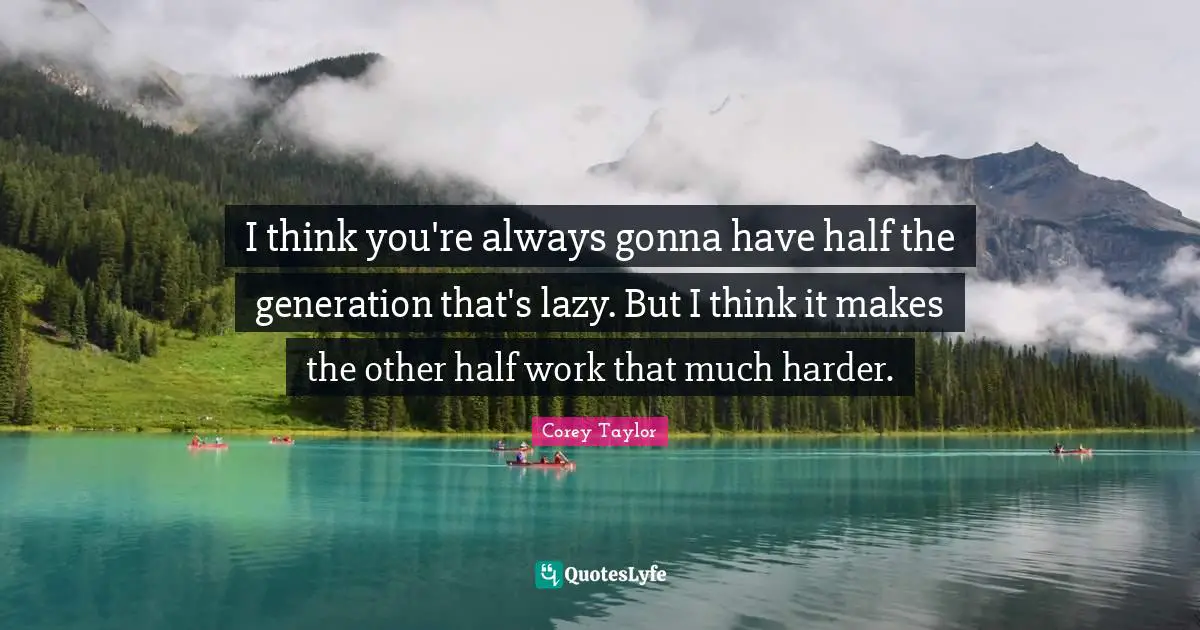 I think you're always gonna have half the generation that's lazy. But I think it makes the other half work that much harder.