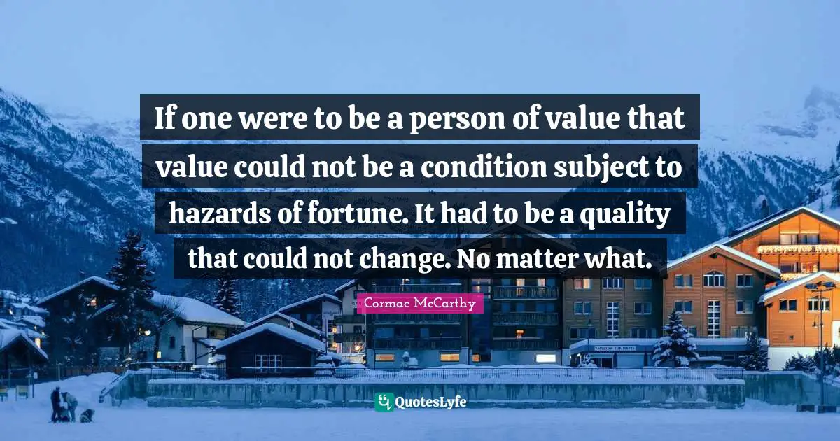 If one were to be a person of value that value could not be a condition subject to hazards of fortune. It had to be a quality that could not change. No matter what.
