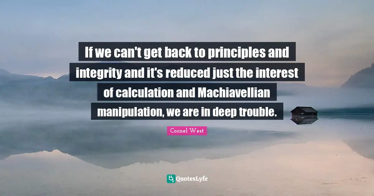 If we can't get back to principles and integrity and it's reduced just the interest of calculation and Machiavellian manipulation, we are in deep trouble.