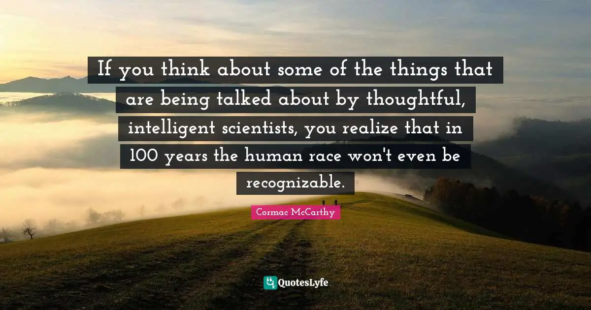 If you think about some of the things that are being talked about by thoughtful, intelligent scientists, you realize that in 100 years the human race won't even be recognizable.