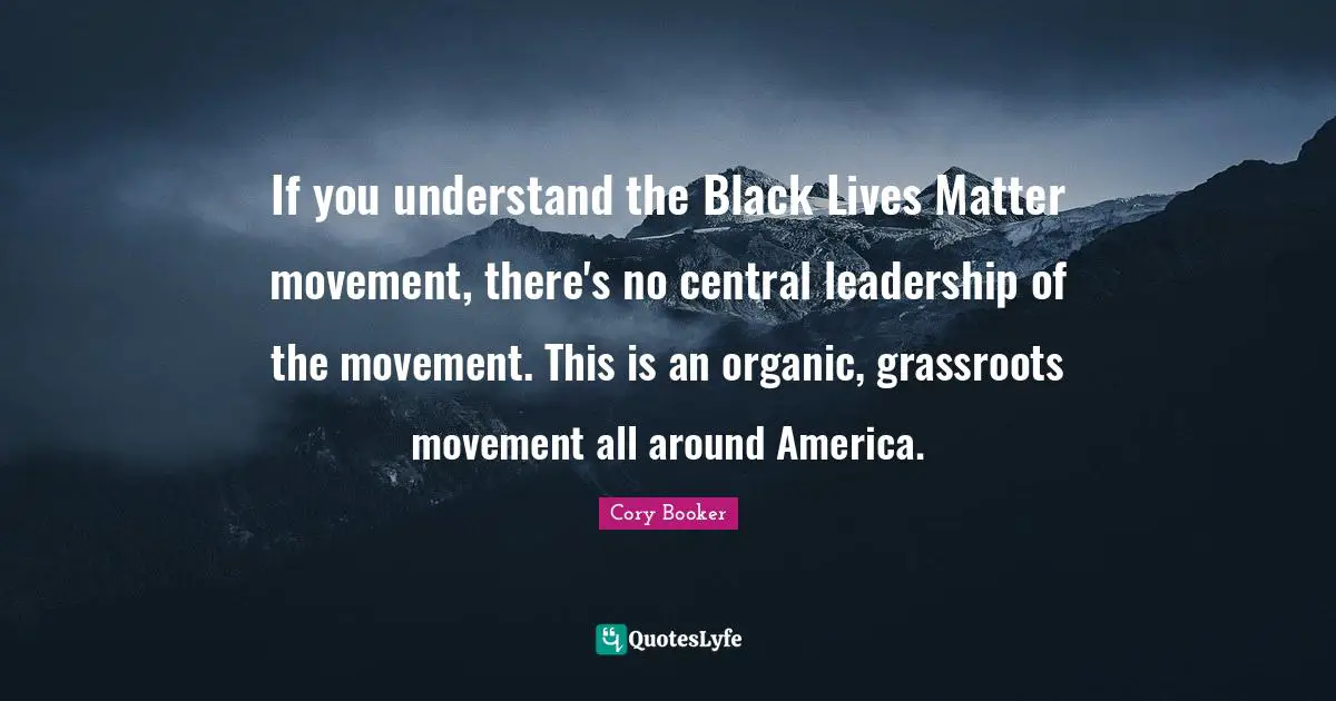 Cory Booker Quotes: "If you understand the Black Lives Matter movement, there's no central leadership of the movement. This is an organic, grassroots movement all around America."