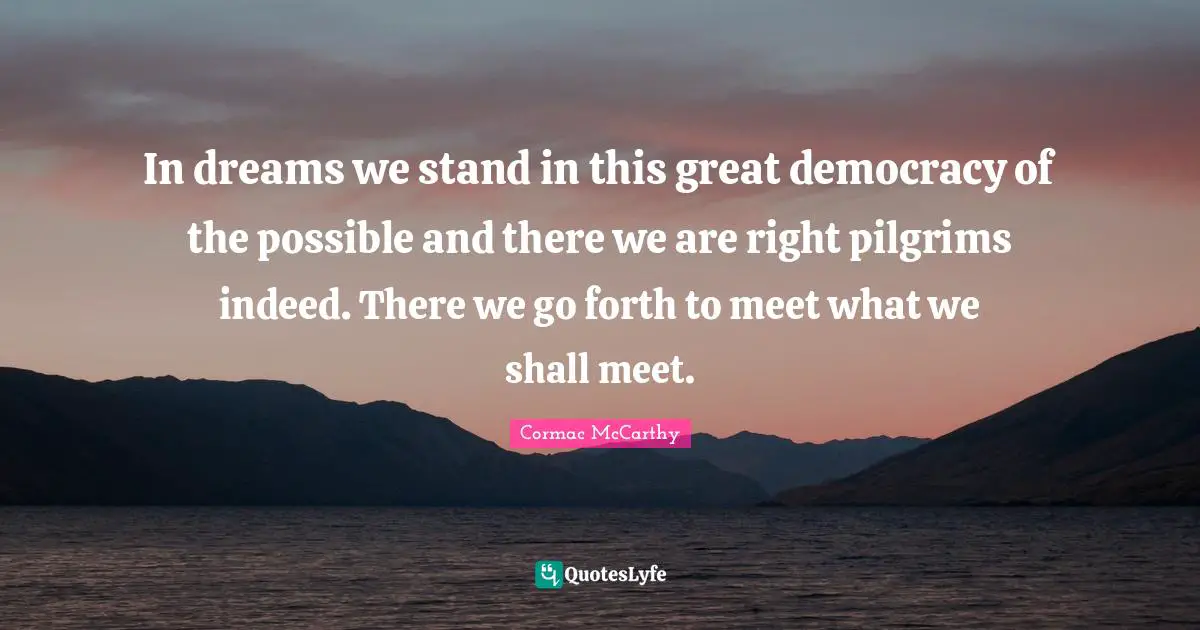 In dreams we stand in this great democracy of the possible and there we are right pilgrims indeed. There we go forth to meet what we shall meet.