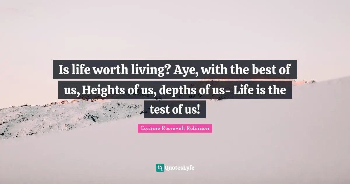 Is life worth living? Aye, with the best of us, Heights of us, depths of us- Life is the test of us!