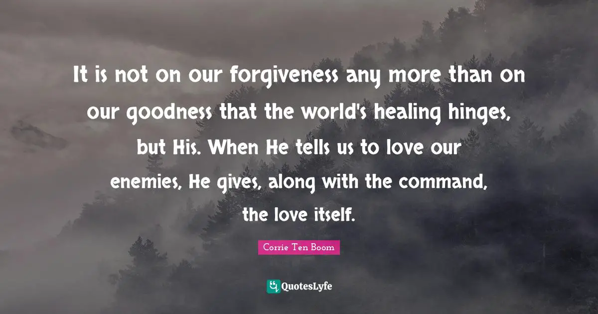 It is not on our forgiveness any more than on our goodness that the world's healing hinges, but His. When He tells us to love our enemies, He gives, along with the command, the love itself.