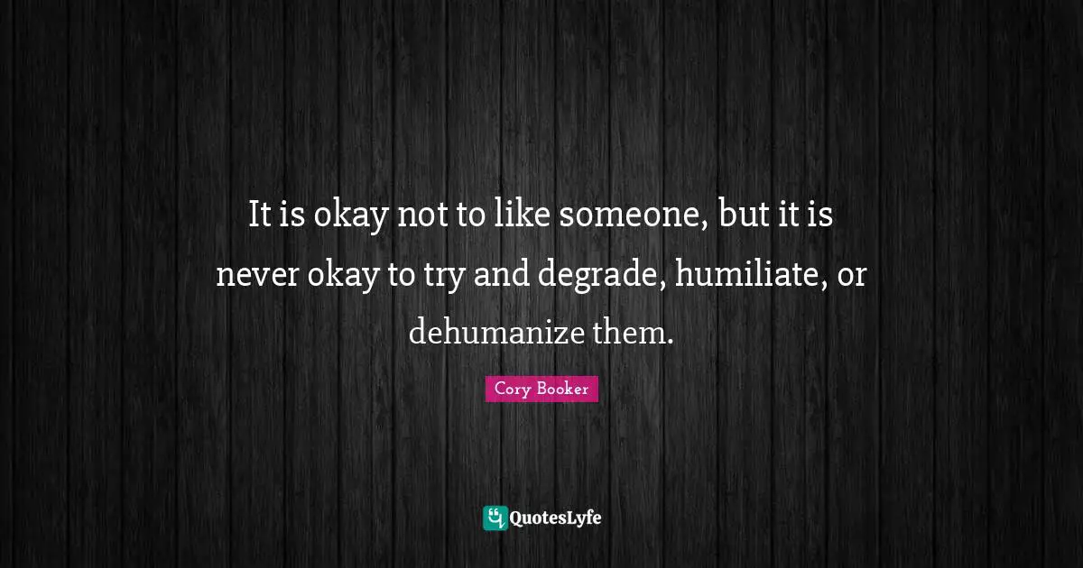 Cory Booker Quotes: "It is okay not to like someone, but it is never okay to try and degrade, humiliate, or dehumanize them."