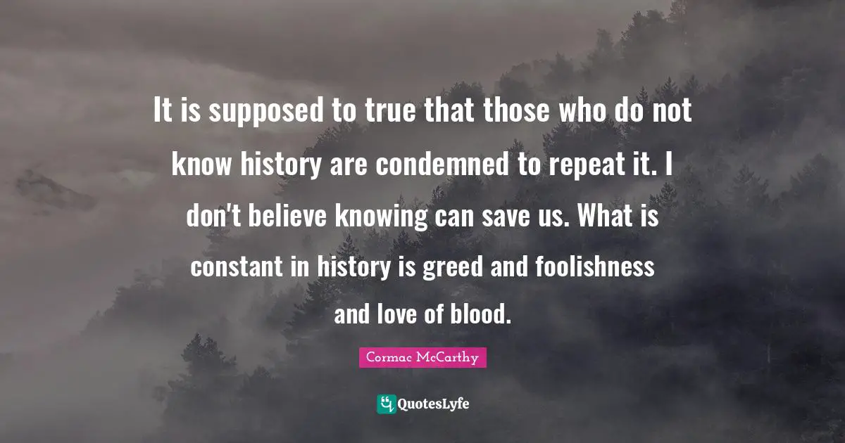 Cormac McCarthy Quotes: "It is supposed to true that those who do not know history are condemned to repeat it. I don't believe knowing can save us. What is constant in history is greed and foolishness and love of blood."