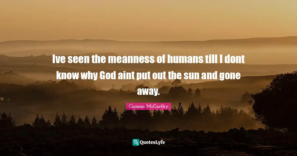 Ive seen the meanness of humans till I dont know why God aint put out the sun and gone away.