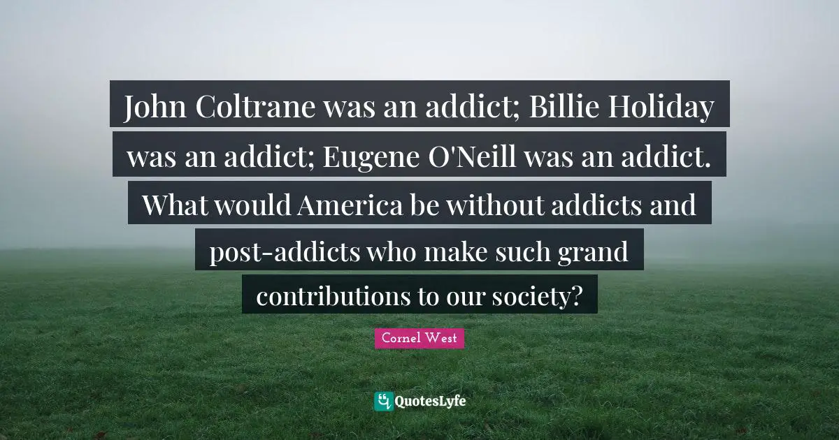 John Coltrane was an addict; Billie Holiday was an addict; Eugene O'Neill was an addict. What would America be without addicts and post-addicts who make such grand contributions to our society?