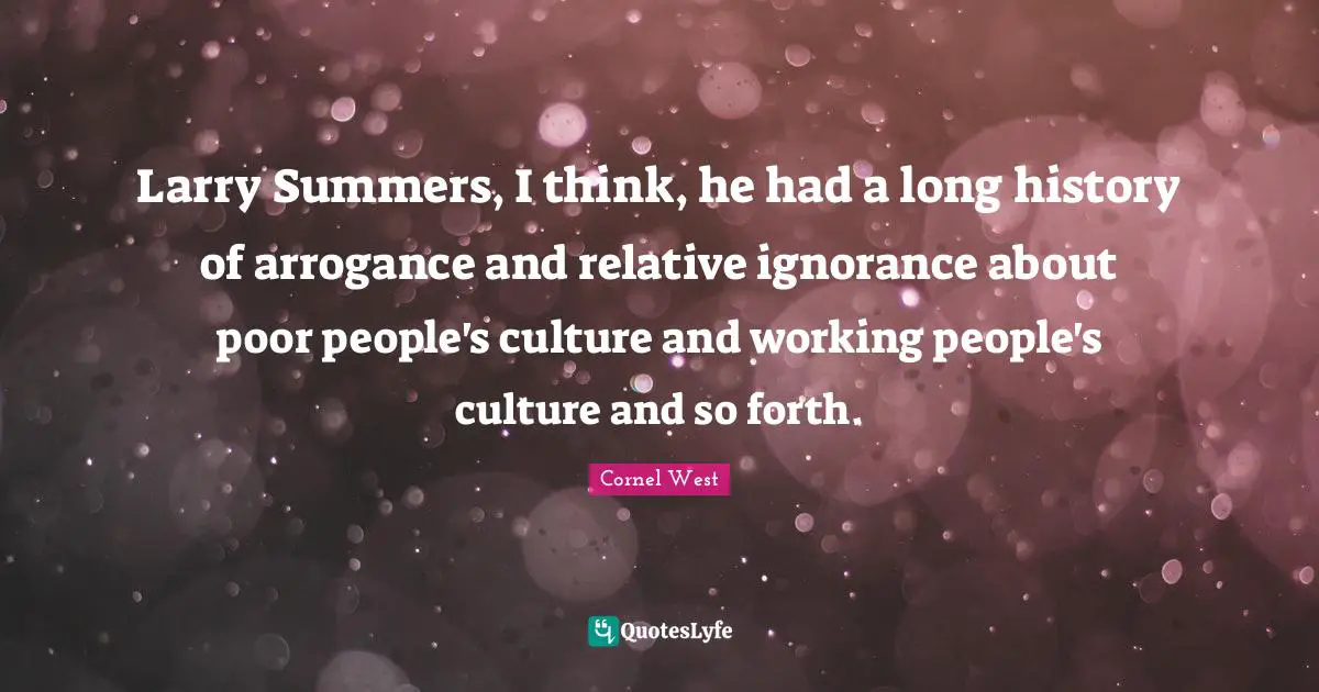Larry Summers, I think, he had a long history of arrogance and relative ignorance about poor people's culture and working people's culture and so forth.