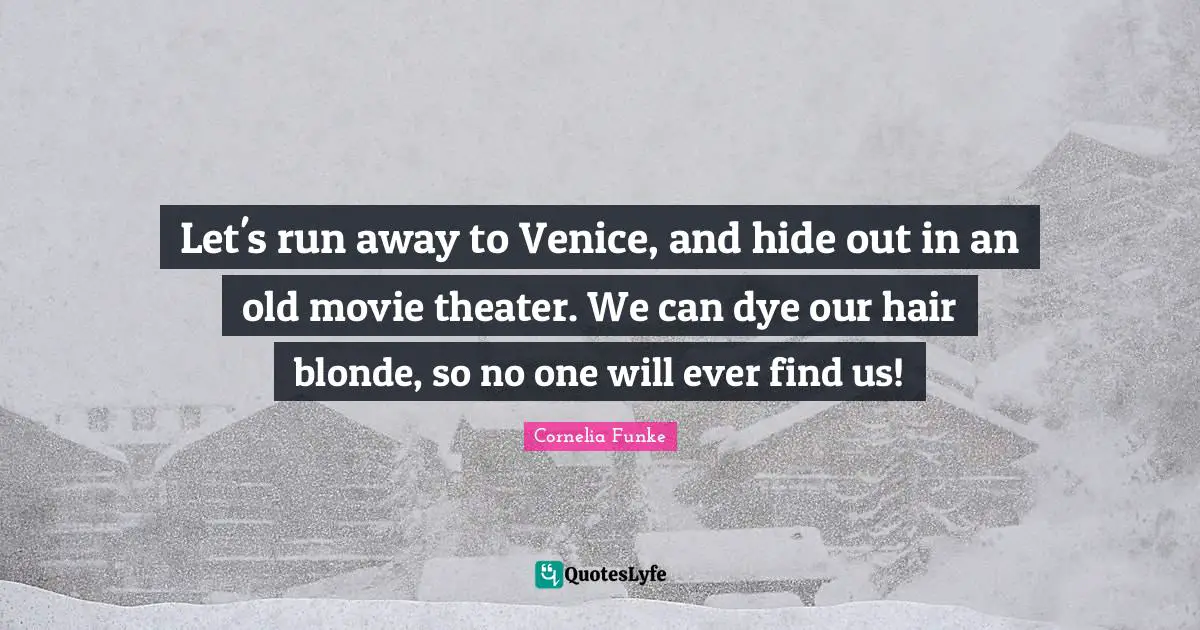 Let's run away to Venice, and hide out in an old movie theater. We can dye our hair blonde, so no one will ever find us!
