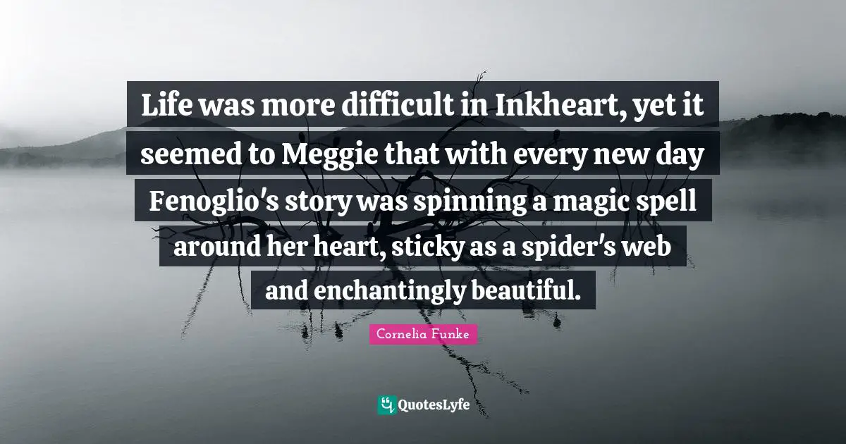 Life was more difficult in Inkheart, yet it seemed to Meggie that with every new day Fenoglio's story was spinning a magic spell around her heart, sticky as a spider's web and enchantingly beautiful.