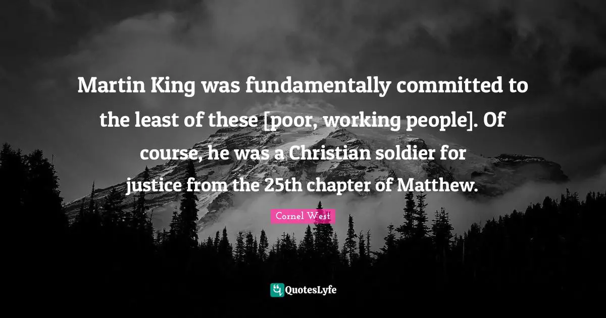 Martin King was fundamentally committed to the least of these [poor, working people]. Of course, he was a Christian soldier for justice from the 25th chapter of Matthew.