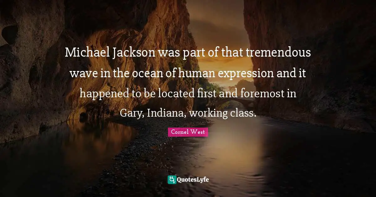 Michael Jackson was part of that tremendous wave in the ocean of human expression and it happened to be located first and foremost in Gary, Indiana, working class.