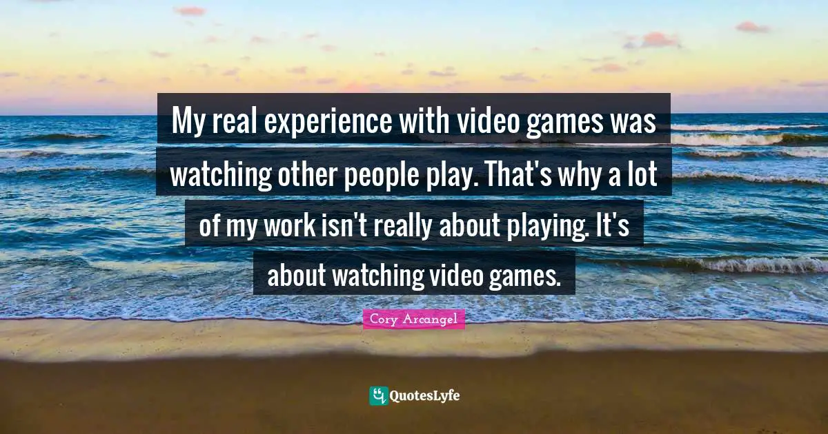 My real experience with video games was watching other people play. That's why a lot of my work isn't really about playing. It's about watching video games.