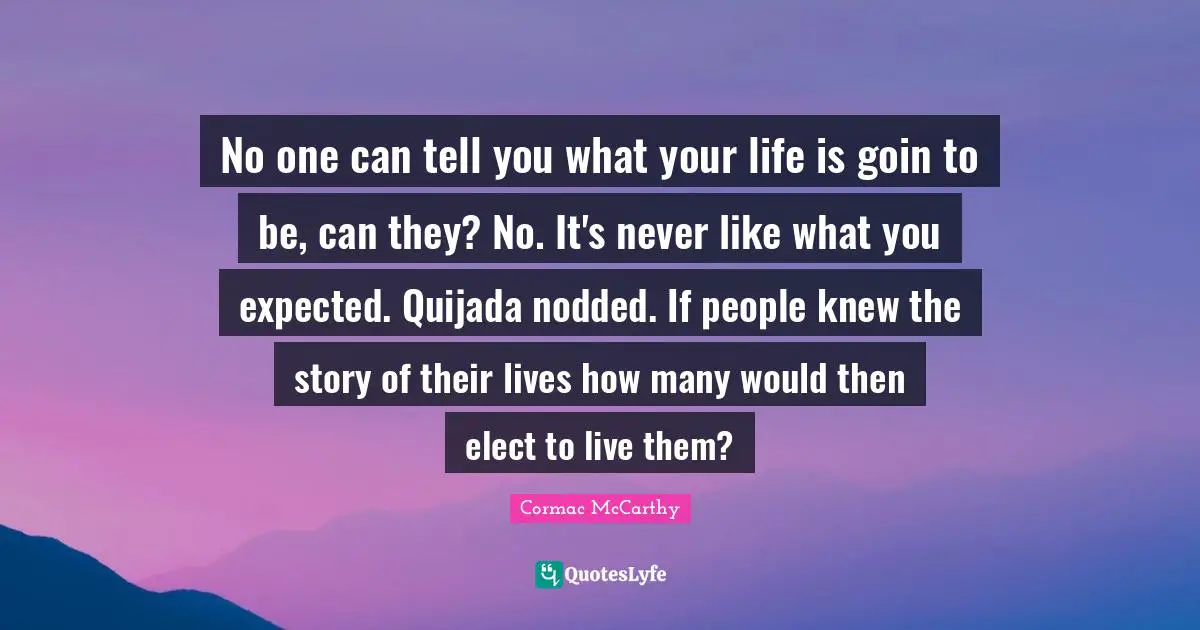 No one can tell you what your life is goin to be, can they? No. It's never like what you expected. Quijada nodded. If people knew the story of their lives how many would then elect to live them?