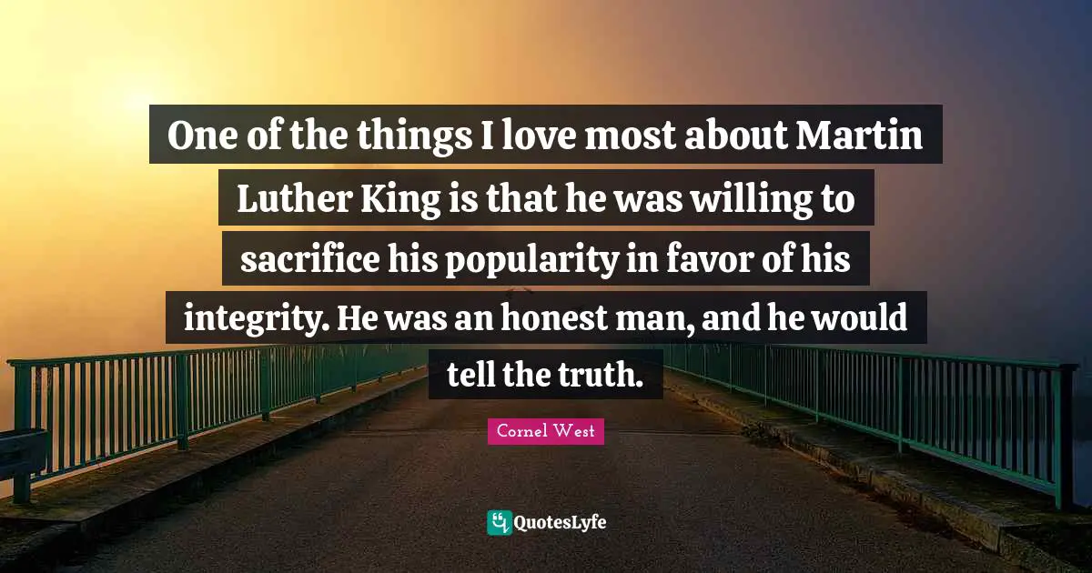 One of the things I love most about Martin Luther King is that he was willing to sacrifice his popularity in favor of his integrity. He was an honest man, and he would tell the truth.
