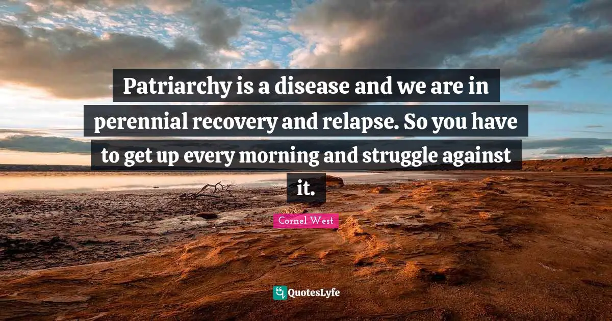 Patriarchy is a disease and we are in perennial recovery and relapse. So you have to get up every morning and struggle against it.